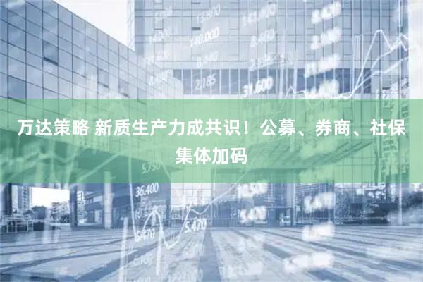 万达策略 新质生产力成共识！公募、券商、社保集体加码