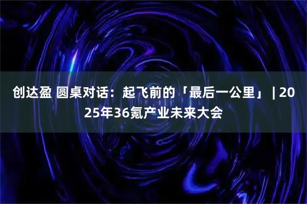 创达盈 圆桌对话：起飞前的「最后一公里」 | 2025年36氪产业未来大会