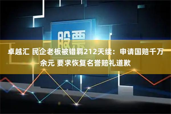 卓越汇 民企老板被错羁212天续：申请国赔千万余元 要求恢复名誉赔礼道歉