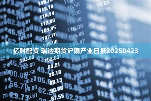 亿财配资 瑞达期货沪铜产业日报20250423