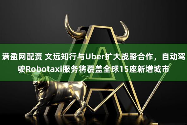 满盈网配资 文远知行与Uber扩大战略合作，自动驾驶Robotaxi服务将覆盖全球15座新增城市