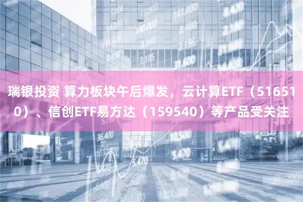 瑞银投资 算力板块午后爆发，云计算ETF（516510）、信创ETF易方达（159540）等产品受关注