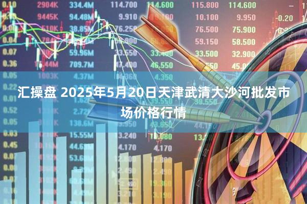 汇操盘 2025年5月20日天津武清大沙河批发市场价格行情