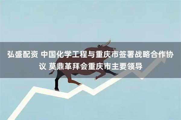 弘盛配资 中国化学工程与重庆市签署战略合作协议 莫鼎革拜会重庆市主要领导