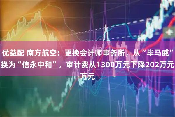优益配 南方航空：更换会计师事务所，从“毕马威”换为“信永中和”，审计费从1300万元下降202万元