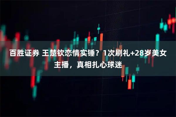 百胜证券 王楚钦恋情实锤？1次刷礼+28岁美女主播，真相扎心球迷