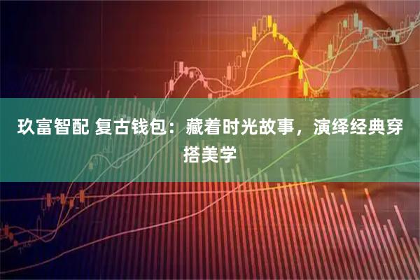 玖富智配 复古钱包：藏着时光故事，演绎经典穿搭美学