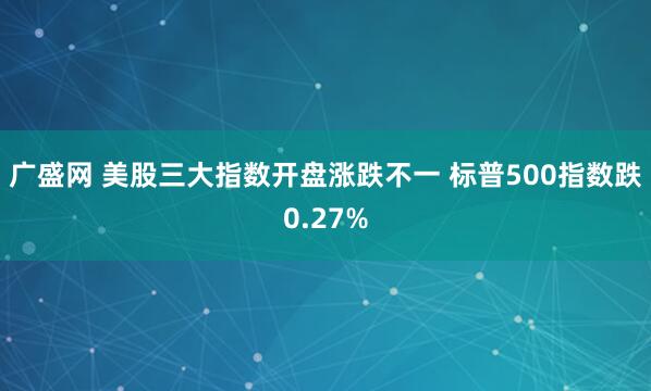 广盛网 美股三大指数开盘涨跌不一 标普500指数跌0.27%