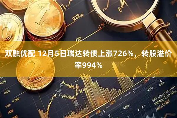 双融优配 12月5日瑞达转债上涨726%，转股溢价率994%