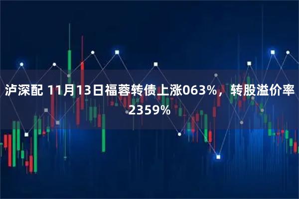 泸深配 11月13日福蓉转债上涨063%，转股溢价率2359%