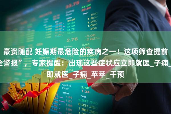 豪资随配 妊娠期最危险的疾病之一！这项筛查提前拉响 “安全警报”，专家提醒：出现这些症状应立即就医_子痫_苹苹_干预