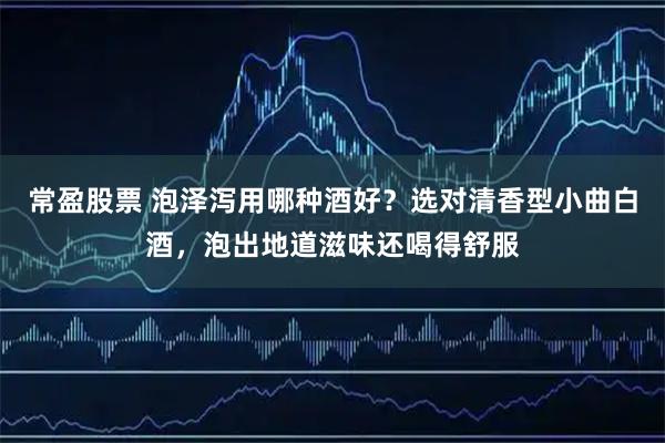 常盈股票 泡泽泻用哪种酒好？选对清香型小曲白酒，泡出地道滋味还喝得舒服